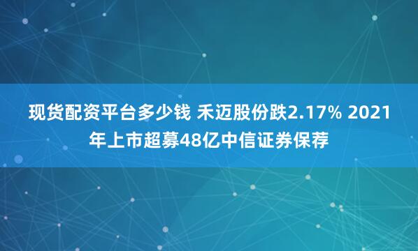 现货配资平台多少钱 禾迈股份跌2.17% 2021年上市超募48亿中信证券保荐