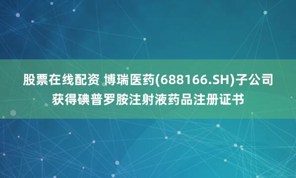 股票在线配资 博瑞医药(688166.SH)子公司获得碘普罗胺注射液药品注册证书