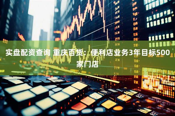 实盘配资查询 重庆百货：便利店业务3年目标500家门店