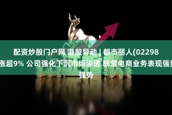 配资炒股门户网 港股异动 | 都市丽人(02298)涨超9% 公司强化下沉市场渗透 联营电商业务表现强势