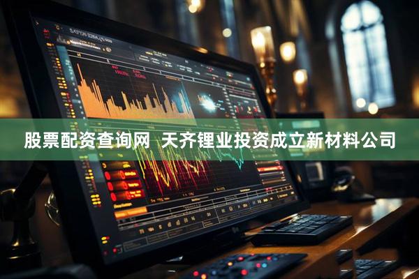 股票配资查询网  天齐锂业投资成立新材料公司